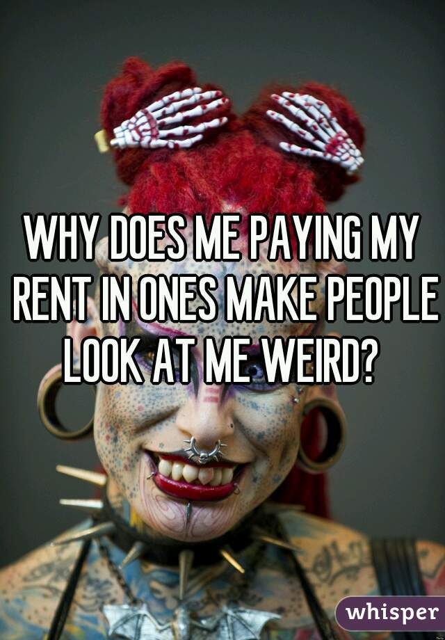 WHY DOES ME PAYING MY RENT IN ONES MAKE PEOPLE LOOK AT ME WEIRD? 