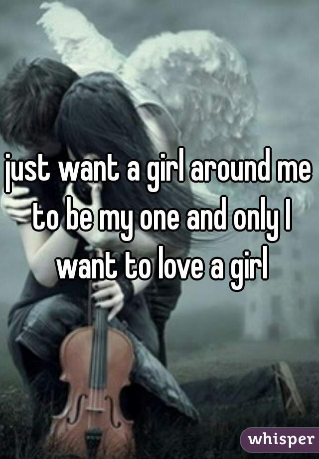 just want a girl around me to be my one and only I want to love a girl