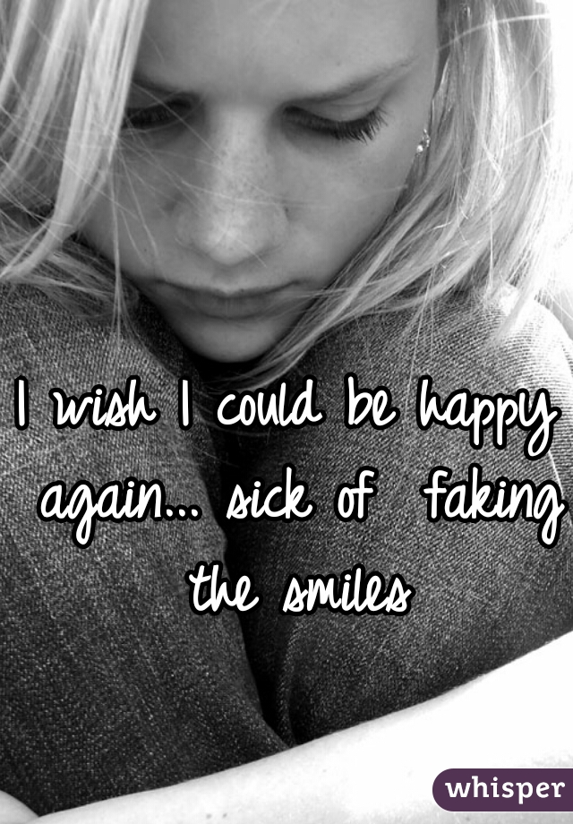 I wish I could be happy again... sick of  faking the smiles