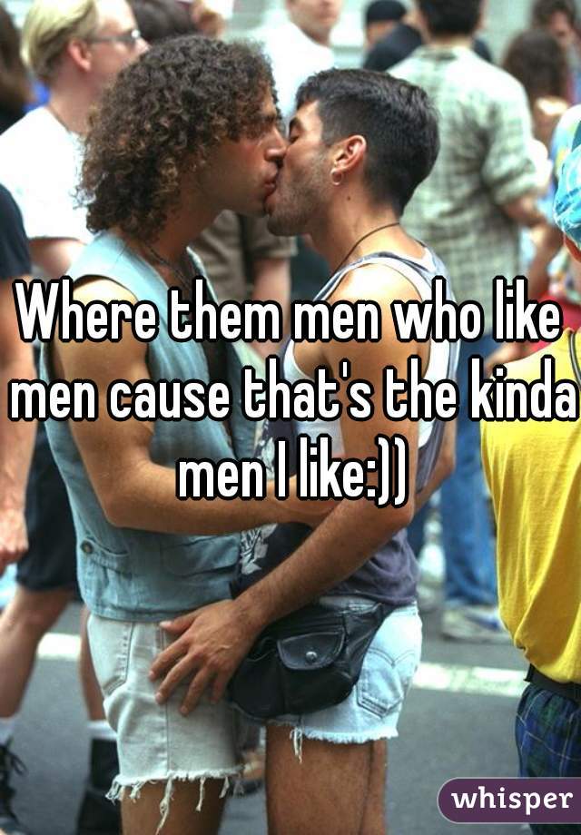 Where them men who like men cause that's the kinda men I like:))