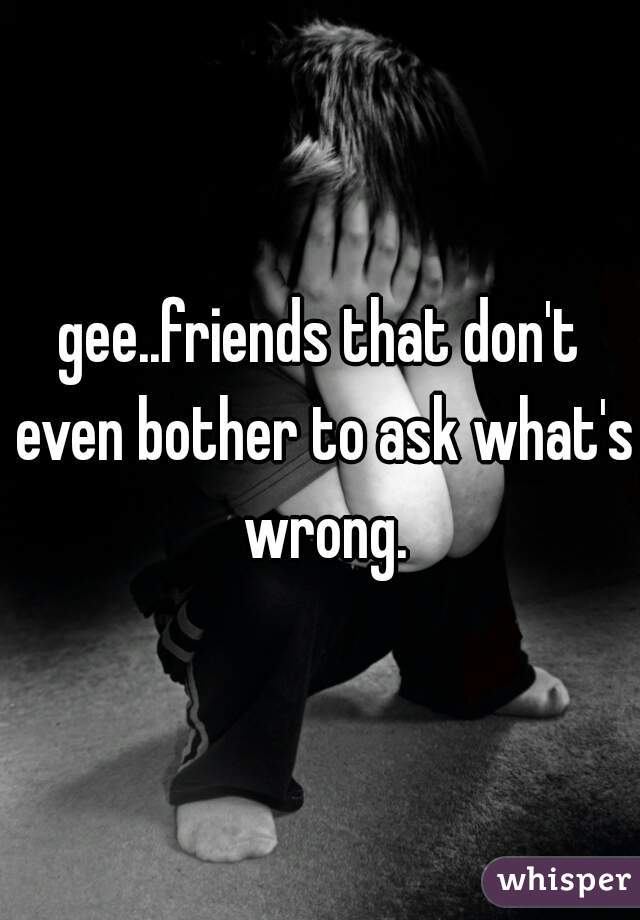 gee..friends that don't even bother to ask what's wrong.