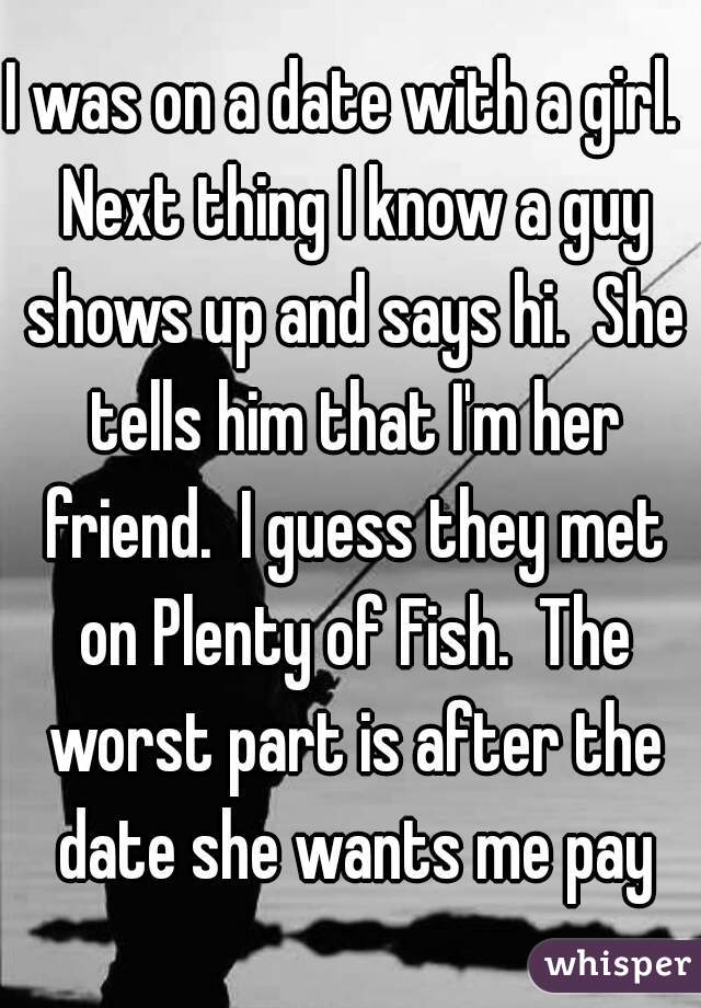 I was on a date with a girl.  Next thing I know a guy shows up and says hi.  She tells him that I'm her friend.  I guess they met on Plenty of Fish.  The worst part is after the date she wants me pay