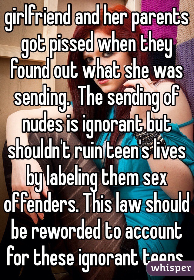 girlfriend and her parents got pissed when they found out what she was sending.  The sending of nudes is ignorant but shouldn't ruin teen's lives by labeling them sex offenders. This law should be reworded to account for these ignorant teens.  