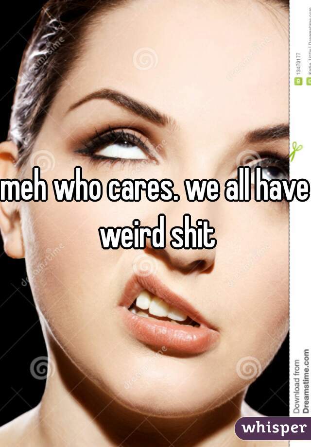 meh who cares. we all have weird shit