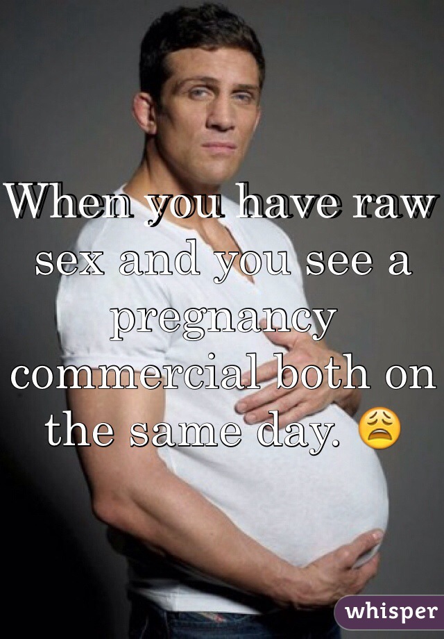 When you have raw sex and you see a pregnancy commercial both on the same day. 😩