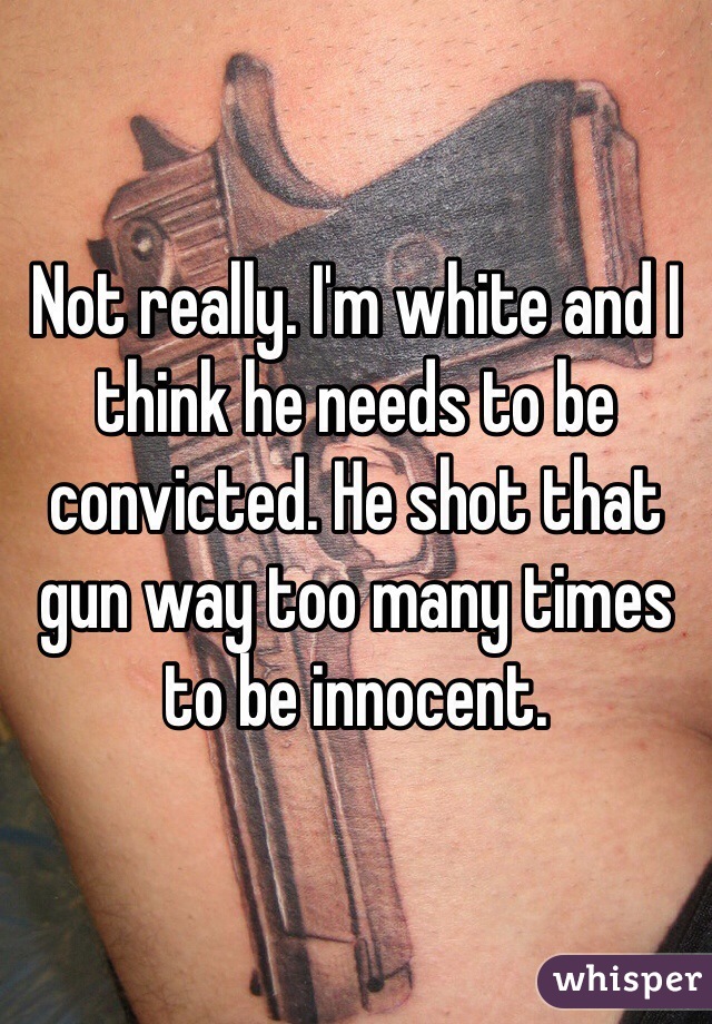 Not really. I'm white and I think he needs to be convicted. He shot that gun way too many times to be innocent.