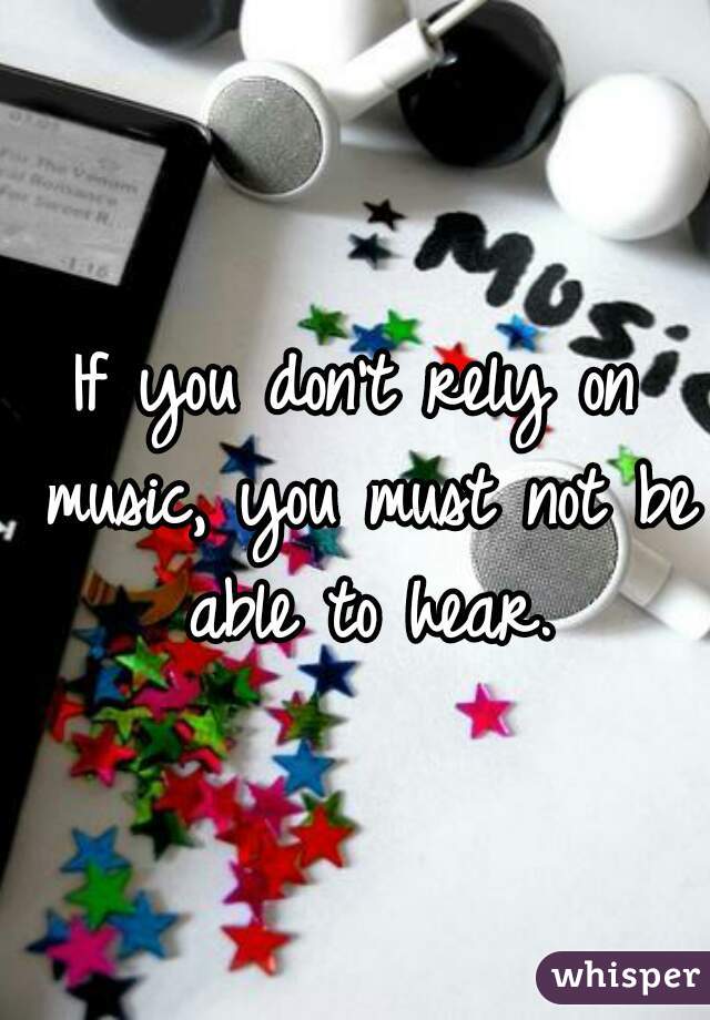 If you don't rely on music, you must not be able to hear.