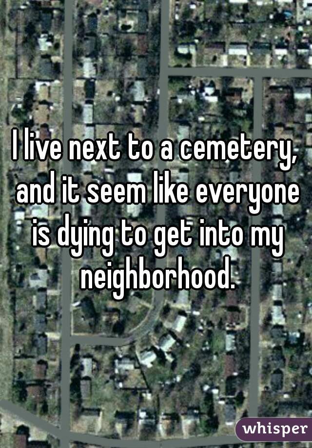 I live next to a cemetery, and it seem like everyone is dying to get into my neighborhood.