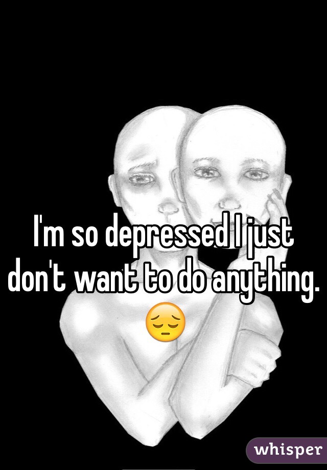 I'm so depressed I just don't want to do anything. 😔