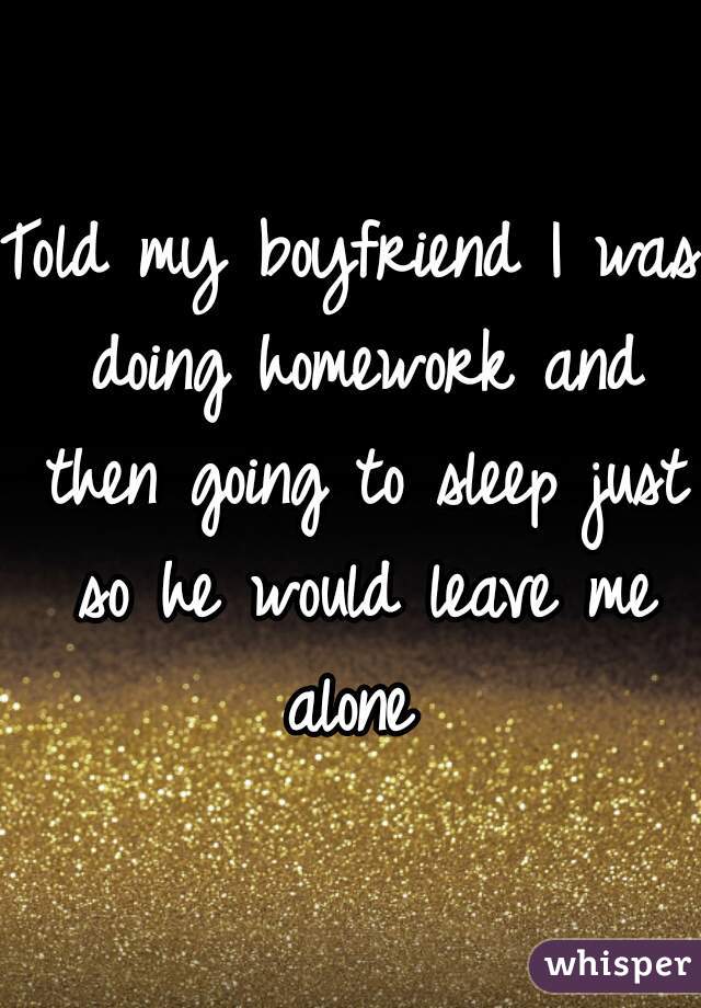 Told my boyfriend I was doing homework and then going to sleep just so he would leave me alone 