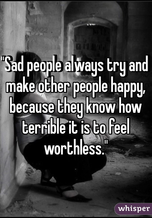 "Sad people always try and make other people happy, because they know how terrible it is to feel worthless."