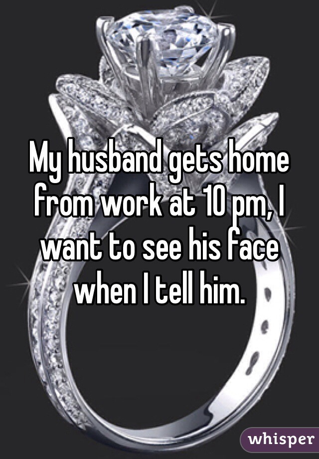 My husband gets home from work at 10 pm, I want to see his face when I tell him.