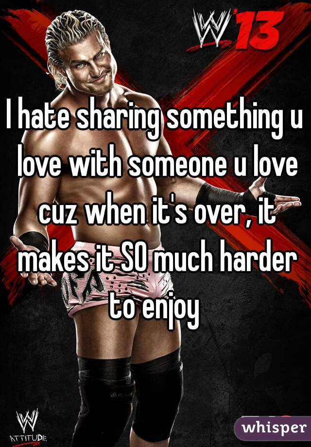 I hate sharing something u love with someone u love cuz when it's over, it makes it SO much harder to enjoy 