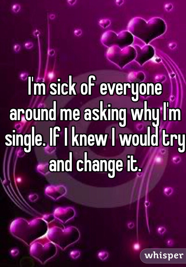 I'm sick of everyone around me asking why I'm single. If I knew I would try and change it. 