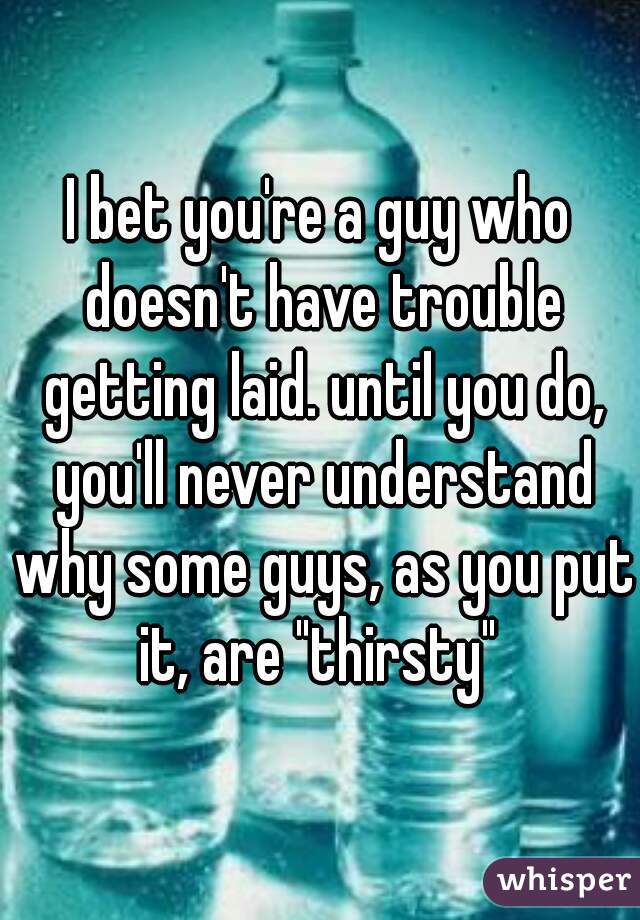 I bet you're a guy who doesn't have trouble getting laid. until you do, you'll never understand why some guys, as you put it, are "thirsty" 