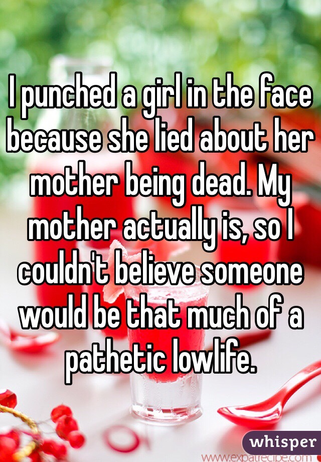 I punched a girl in the face because she lied about her mother being dead. My mother actually is, so I couldn't believe someone would be that much of a pathetic lowlife.