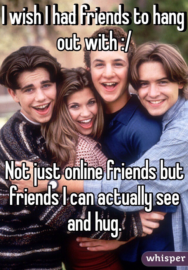 I wish I had friends to hang out with :/ 




Not just online friends but friends I can actually see and hug. 