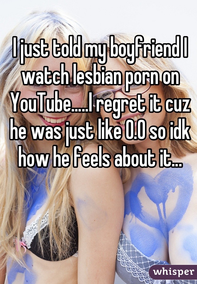 I just told my boyfriend I watch lesbian porn on YouTube.....I regret it cuz he was just like 0.0 so idk how he feels about it...