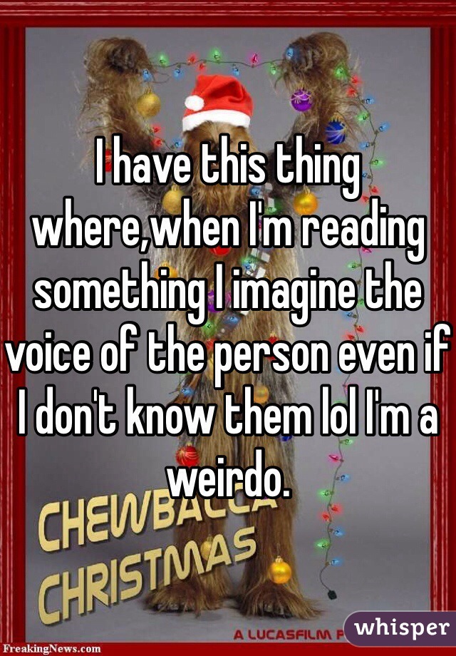 I have this thing where,when I'm reading something I imagine the voice of the person even if I don't know them lol I'm a weirdo.