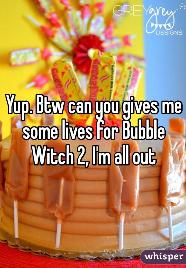 Yup. Btw can you gives me some lives for Bubble Witch 2, I'm all out