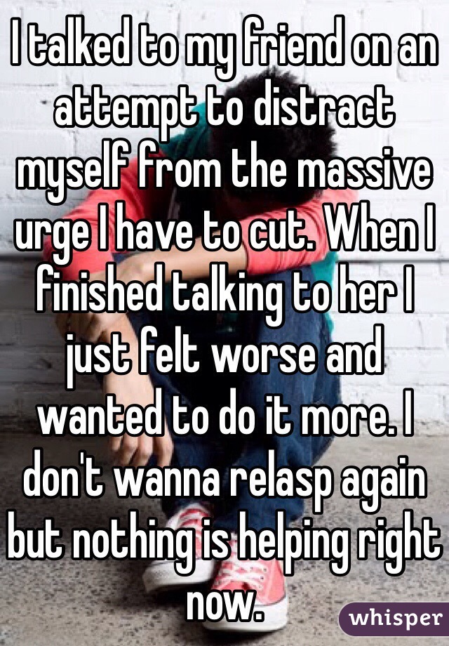 I talked to my friend on an attempt to distract myself from the massive urge I have to cut. When I finished talking to her I just felt worse and wanted to do it more. I don't wanna relasp again but nothing is helping right now.