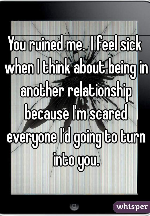 You ruined me.  I feel sick when I think about being in another relationship because I'm scared everyone I'd going to turn into you.