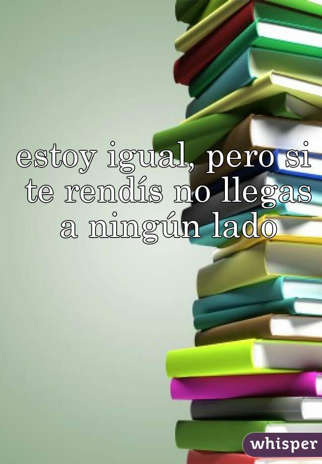 estoy igual, pero si te rendís no llegas a ningún lado