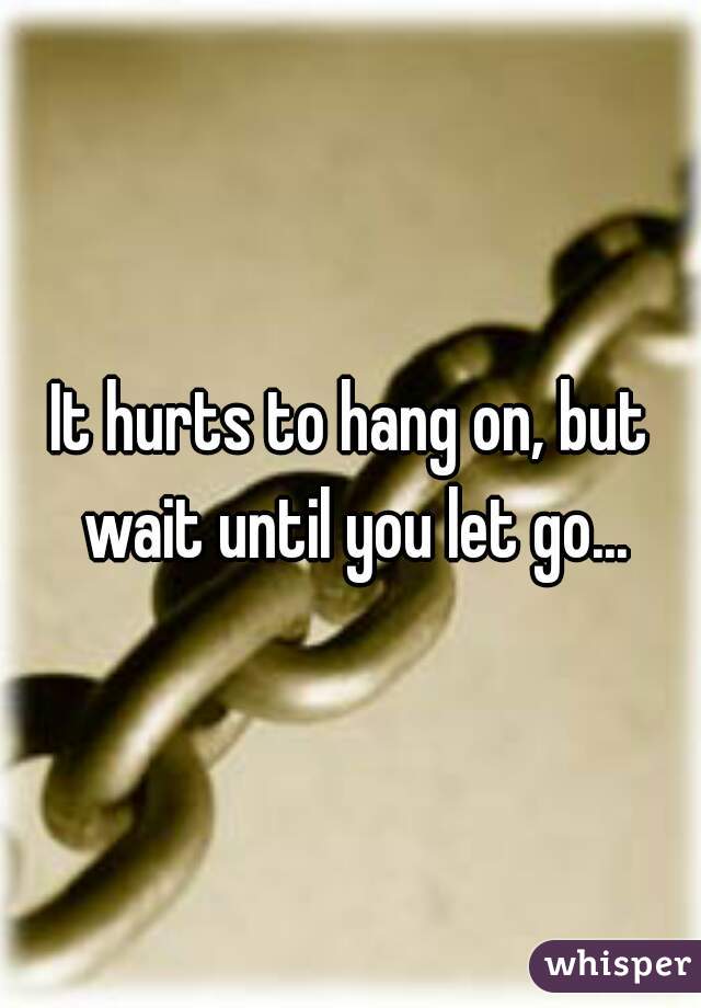 It hurts to hang on, but wait until you let go...