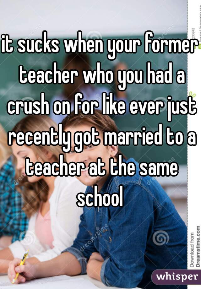 it sucks when your former teacher who you had a crush on for like ever just recently got married to a teacher at the same school 
 
