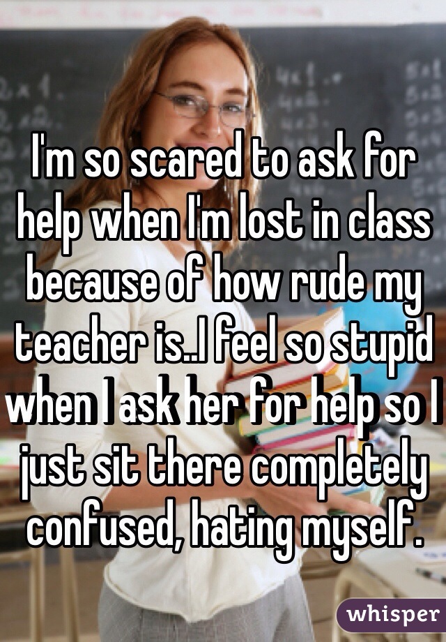 I'm so scared to ask for help when I'm lost in class because of how rude my teacher is..I feel so stupid when I ask her for help so I just sit there completely confused, hating myself.