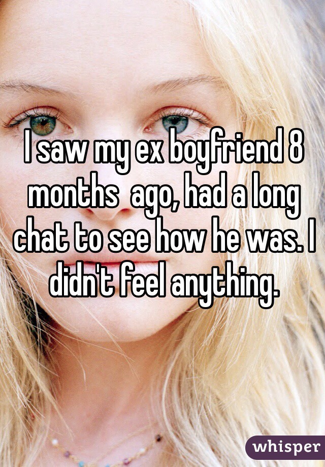 I saw my ex boyfriend 8 months  ago, had a long chat to see how he was. I didn't feel anything. 