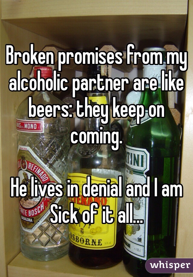 Broken promises from my alcoholic partner are like beers: they keep on coming.

He lives in denial and I am Sick of it all...