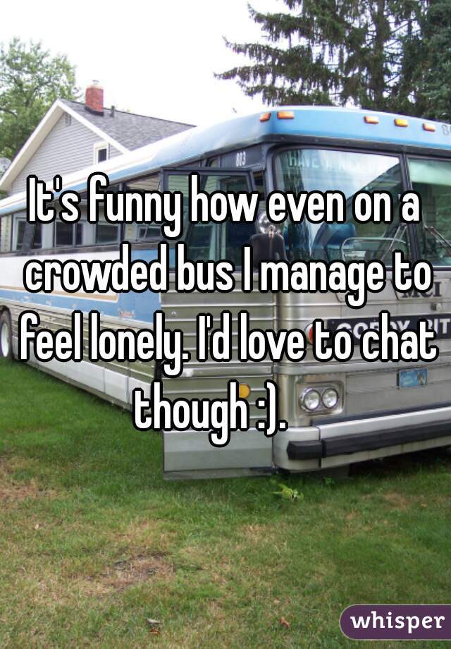 It's funny how even on a crowded bus I manage to feel lonely. I'd love to chat though :).    