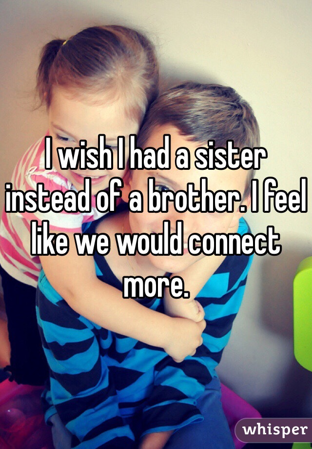 I wish I had a sister instead of a brother. I feel like we would connect more.