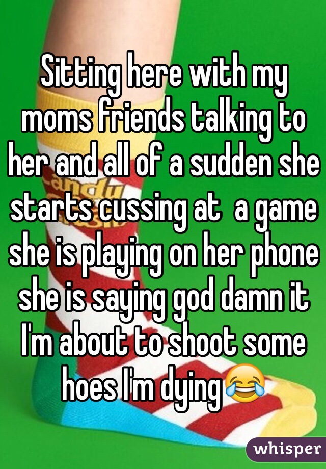 Sitting here with my moms friends talking to her and all of a sudden she starts cussing at  a game she is playing on her phone she is saying god damn it I'm about to shoot some hoes I'm dying😂