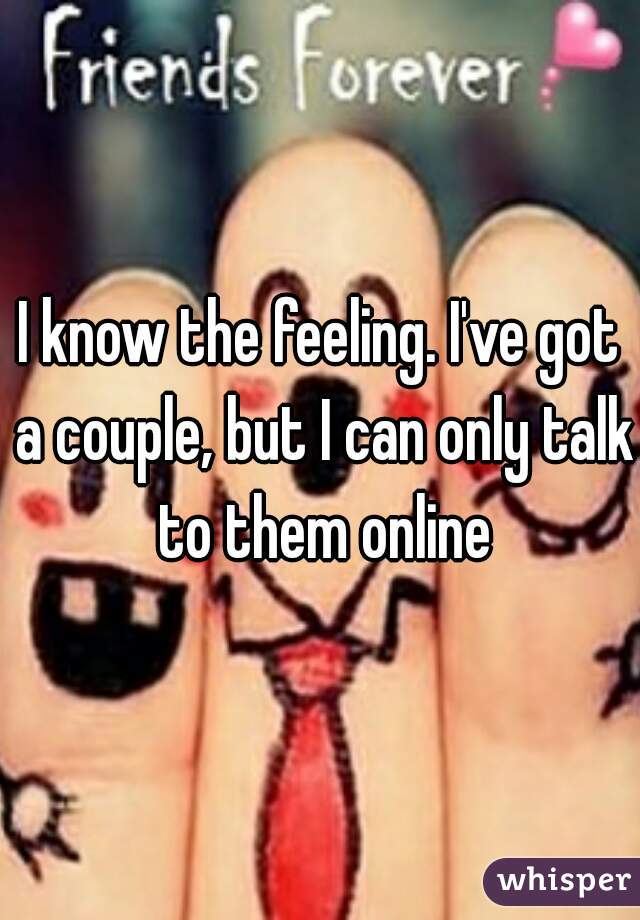 I know the feeling. I've got a couple, but I can only talk to them online