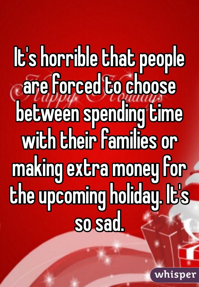 It's horrible that people are forced to choose between spending time with their families or making extra money for the upcoming holiday. It's so sad.