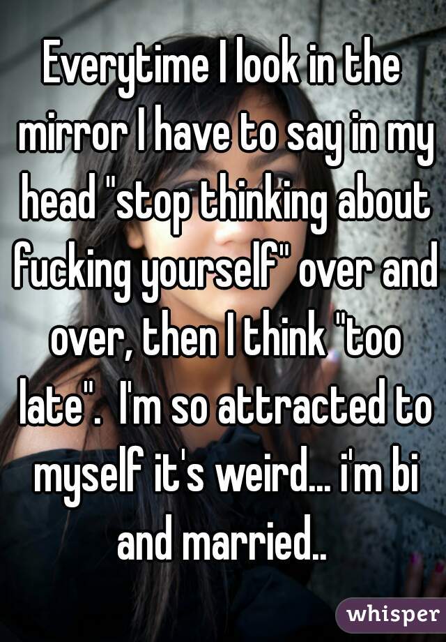 Everytime I look in the mirror I have to say in my head "stop thinking about fucking yourself" over and over, then I think "too late".  I'm so attracted to myself it's weird... i'm bi and married.. 