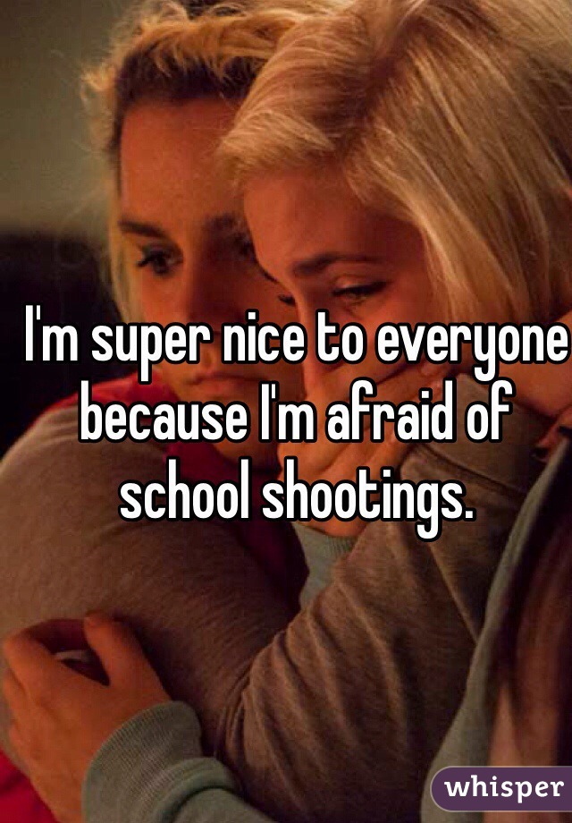 I'm super nice to everyone because I'm afraid of school shootings. 