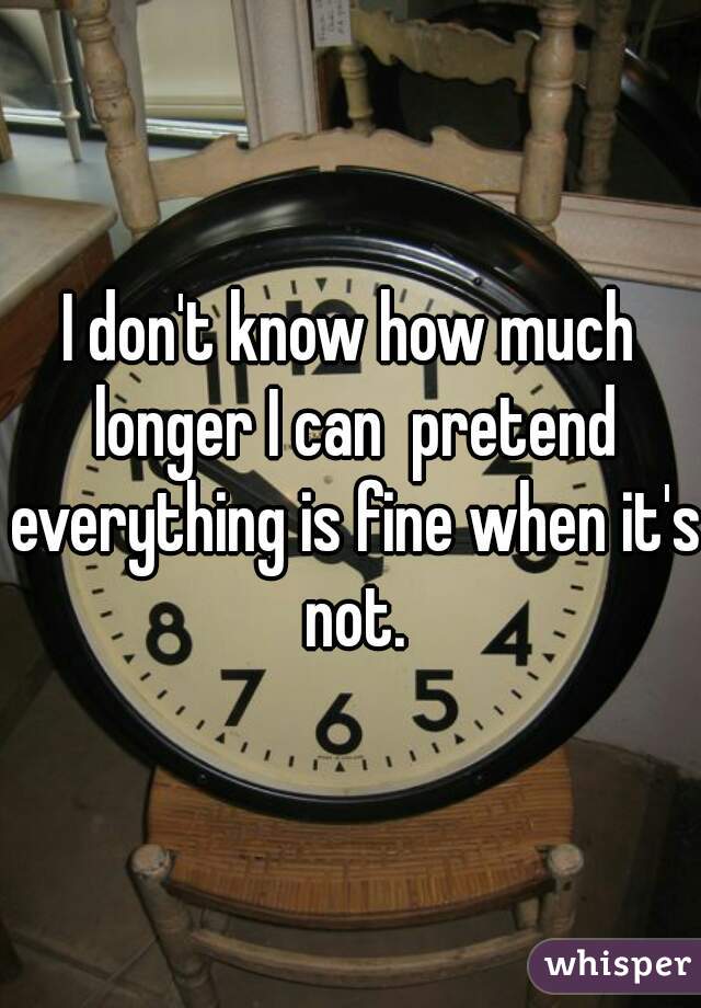 I don't know how much longer I can  pretend everything is fine when it's not.