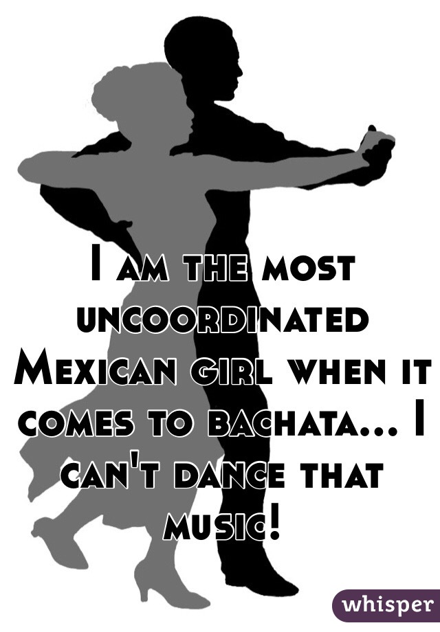 I am the most uncoordinated Mexican girl when it comes to bachata... I can't dance that music!