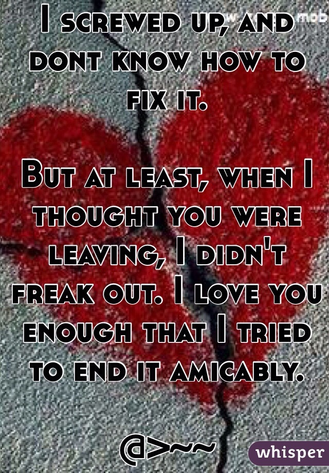 I screwed up, and dont know how to fix it. 

But at least, when I thought you were leaving, I didn't freak out. I love you enough that I tried to end it amicably.

@>~~ 