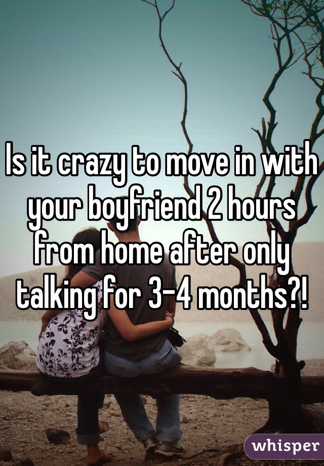 Is it crazy to move in with your boyfriend 2 hours from home after only talking for 3-4 months?! 