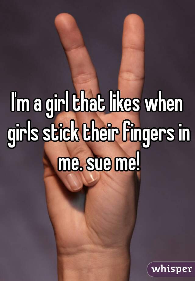 I'm a girl that likes when girls stick their fingers in me. sue me!