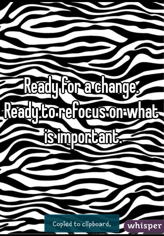 Ready for a change.
Ready to refocus on what is important.