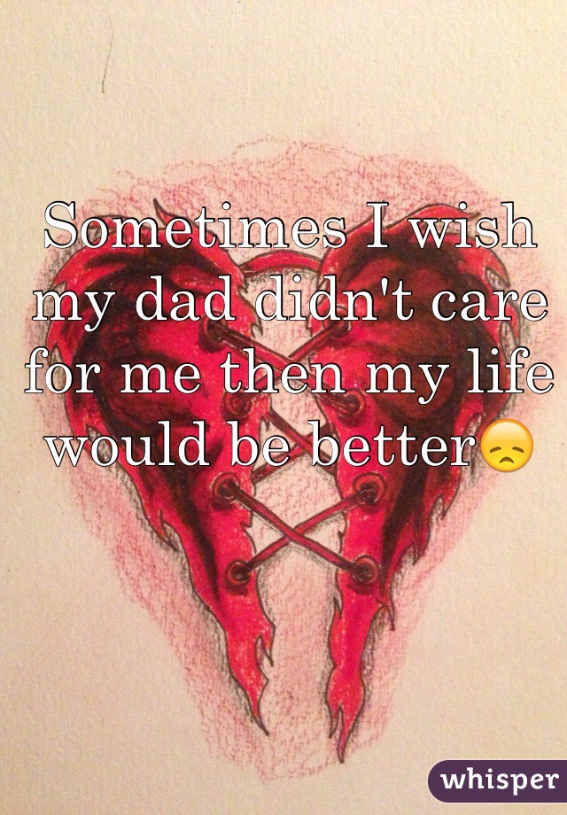 Sometimes I wish my dad didn't care for me then my life would be better😞