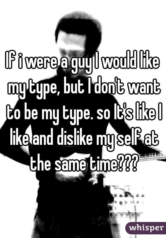 If i were a guy I would like my type, but I don't want to be my type. so It's like I like and dislike my self at the same time???