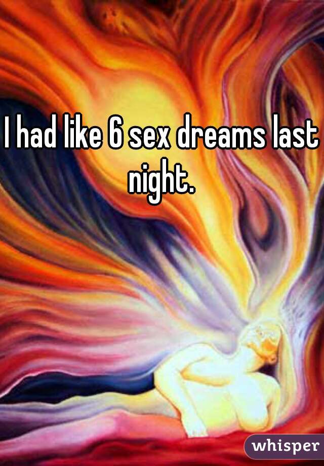 I had like 6 sex dreams last night. 