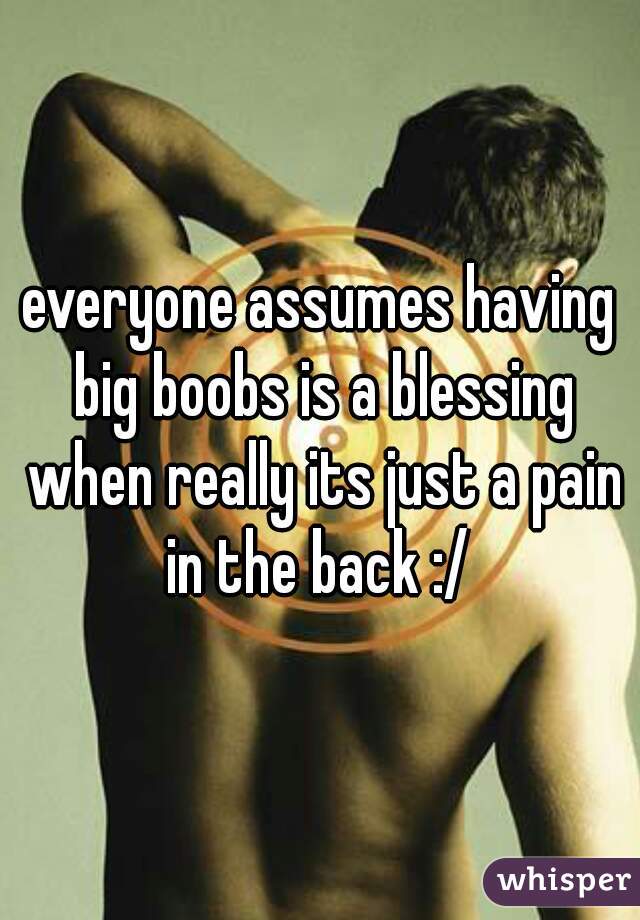 everyone assumes having big boobs is a blessing when really its just a pain in the back :/ 