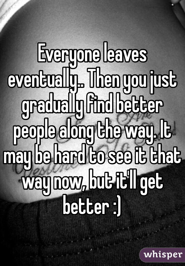 Everyone leaves eventually.. Then you just gradually find better people along the way. It may be hard to see it that way now, but it'll get better :)